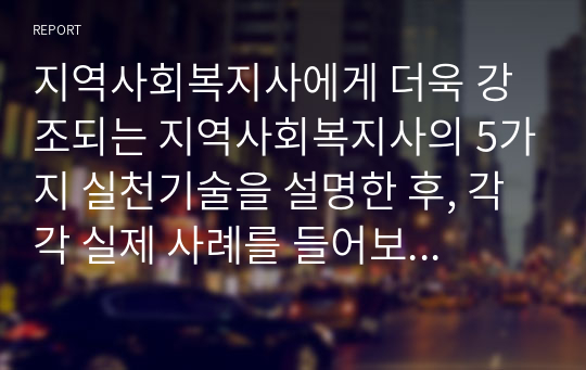 지역사회복지사에게 더욱 강조되는 지역사회복지사의 5가지 실천기술을 설명한 후, 각각 실제 사례를 들어보고 본인의 의견을 제시하시오.