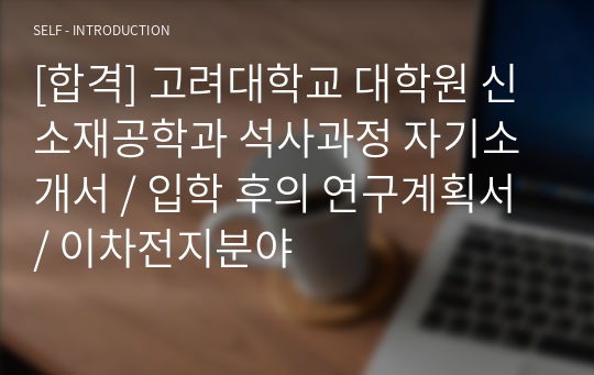 [합격] 고려대학교 대학원 신소재공학과 석사과정 자기소개서 / 입학 후의 연구계획서 / 이차전지분야