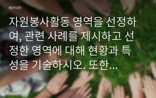 자원봉사활동 영역을 선정하여, 관련 사례를 제시하고 선정한 영역에 대해 현황과 특성을 기술하시오. 또한 해당 영역에서 자원봉사자로서 어떤한 자세를 갖추어야 할지 작성해보시오.