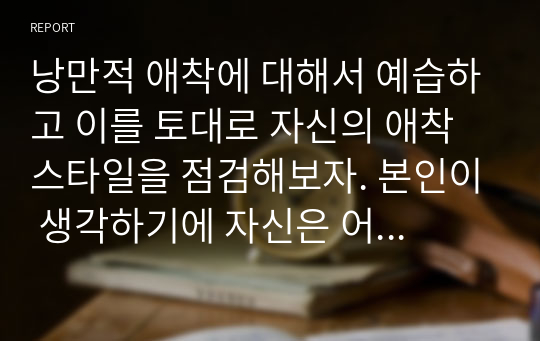 낭만적 애착에 대해서 예습하고 이를 토대로 자신의 애착스타일을 점검해보자. 본인이 생각하기에 자신은 어떠한 애착스타일과 가장 유사하다고 생각하는가? 그동안 연애 혹은 결혼의 경험을 통해서 자신의 애착스타일을 근거로 분석해보자.