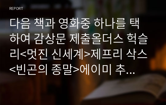 다음 책과 영화중 하나를 택하여 감상문 제출올더스 헉슬리&lt;멋진 신세계&gt;제프리 삭스 &lt;빈곤의 종말&gt;에이미 추아 &lt;제국의 미래&gt;마이클 셔머 &lt;믿음의 탄생&gt;최호근 &lt;서양 현대사의 블랙박스 나치 대학살&gt;이병주 &lt;소설 알렉산드리아&gt;최인호 &lt;겨울 나그네&gt;영화코스타 가브리스 &lt;뮤직박스&gt;해리 후크 &lt;파리대왕&gt;스티븐 스필버그 &lt;쉰들러 리스트&gt;플로리안 헨켈 폰 도너스마르크