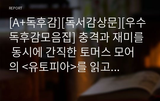 [A+독후감][독서감상문][우수독후감모음집] 충격과 재미를 동시에 간직한 토머스 모어의 &lt;유토피아&gt;를 읽고 쓴 독후감입니다. 토머스 모어가 꿈꾸는 유토피아가 과연 진정한 유토피아인지 상세히 비판한 작품입니다.