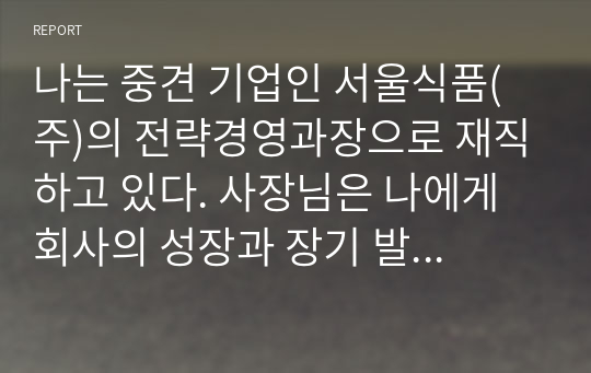 나는 중견 기업인 서울식품(주)의 전략경영과장으로 재직하고 있다. 사장님은 나에게 회사의 성장과 장기 발전을 위하여 새로운 제품개발을 하라는 중장기 계획을 맡겼다. 다음 달 전략기획팀과 1차 전략회의를 갖기로 하였다. 위와 같은 상황을 가정할 때, 1차 전략회의에서 토의해야 할 안건으로 &#039;제품개발을 위한 기획서 초안&#039;을 만들어 보시오