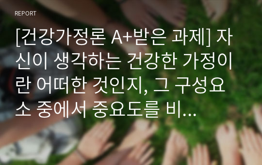 [건강가정론 A+받은 과제] 자신이 생각하는 건강한 가정이란 어떠한 것인지, 그 구성요소 중에서 중요도를 비교해보고, 건강가정을 유지하는데 방해되는 요인들에 대해 서술해보세요. 이러한 내용을 바탕으로 자신이 건강가정지원센터에서 서비스를 제공받는다면, 어떠한 지원이 자신에게 가장 유용하며 필요할 것인지에 대해 작성해보세요.