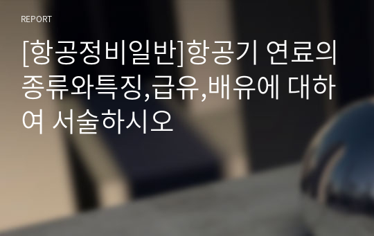 [항공정비일반]항공기 연료의종류와특징,급유,배유에 대하여 서술하시오