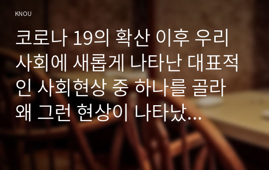 코로나 19의 확산 이후 우리 사회에 새롭게 나타난 대표적인 사회현상 중 하나를 골라 왜 그런 현상이 나타났으며 앞으로 어떻게 변화해 갈지 분석해 보시오.