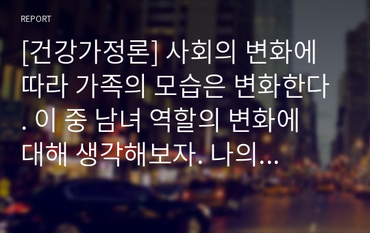 [건강가정론] 사회의 변화에 따라 가족의 모습은 변화한다. 이 중 남녀 역할의 변화에 대해 생각해보자. 나의 가족 내의 남녀의 역할은 어떠한가, 과거에 비해 최근 어떠한 부분에 변화가 있었는지 분석하여 서술하시오.