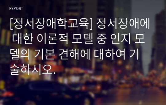 [정서장애학교육] 정서장애에 대한 이론적 모델 중 인지 모델의 기본 견해에 대하여 기술하시오.