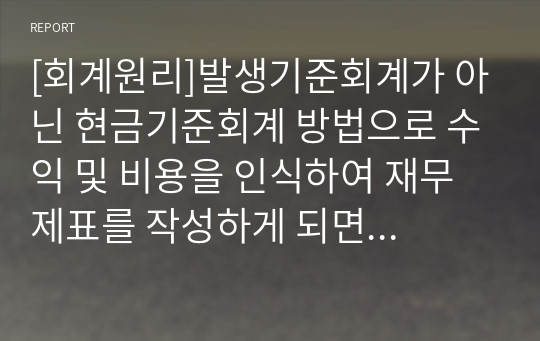 [회계원리]발생기준회계가 아닌 현금기준회계 방법으로 수익 및 비용을 인식하여 재무제표를 작성하게 되면 어떠한 문제점이 나타날까요?