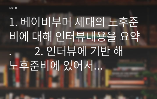 1. 베이비부머 세대의 노후준비에 대해 인터뷰내용을 요약.         2. 인터뷰에 기반 해 노후준비에 있어서 가장 문제가 되는 것과 그 이유.          3. 해결방법을 제안.          4. 이 사례를 분석해 본 결과 한국의 노후보장이 잔여적 복지인지 제도적 복지인지를 논하시오.