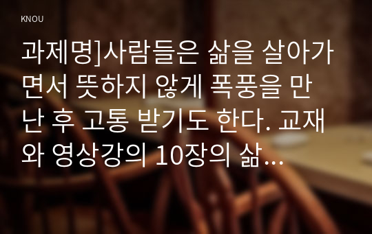 과제명]사람들은 삶을 살아가면서 뜻하지 않게 폭풍을 만난 후 고통 받기도 한다. 교재와 영상강의 10장의 삶의 폭풍 지나가기를 참고하여(기타 자료 참고 가능), 외상 후 스트레스 장애에 대해 설명한 후, 외상을 극복하고 외상 후 성장을 이루기 위해 할 수 있는 일이 무엇인지 내가 생각하는 방법을 제시하시오.