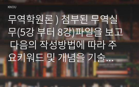 무역학원론 ) 첨부된 무역실무(5강 부터 8강)파일을 보고 다음의 작성방법에 따라 주요키워드 및 개념을 기술하시오