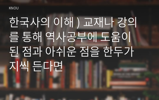 한국사의 이해 ) 교재나 강의를 통해 역사공부에 도움이 된 점과 아쉬운 점을 한두가지씩 든다면