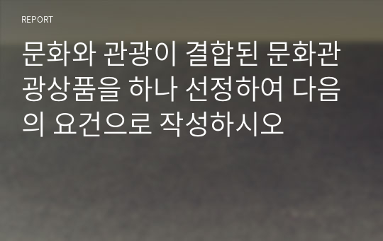 문화와 관광이 결합된 문화관광상품을 하나 선정하여 다음의 요건으로 작성하시오