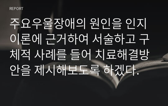 주요우울장애의 원인을 인지이론에 근거하여 서술하고 구체적 사례를 들어 치료 및 해결방안을 제시해보시오.