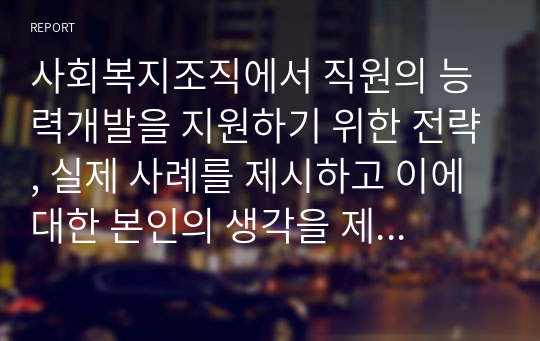 사회복지조직에서 직원의 능력개발을 지원하기 위한 전략, 실제 사례를 제시하고 이에 대한 본인의 생각을 제시하시오.