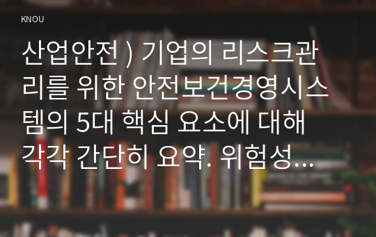 산업안전 ) 기업의 리스크관리를 위한 안전보건경영시스템의 5대 핵심 요소에 대해 각각 간단히 요약. 위험성 평가 절차 중 위험성을 추정하는 방법 4가지에 대해 각각 간단히 요약