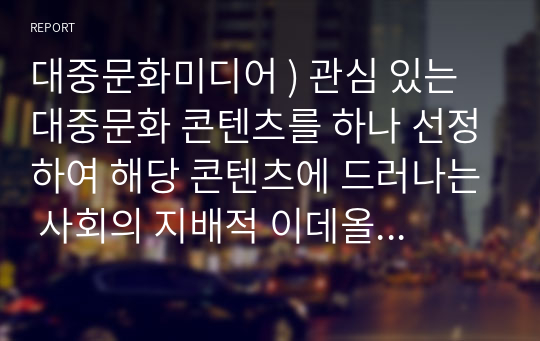 대중문화미디어 ) 관심 있는 대중문화 콘텐츠를 하나 선정하여 해당 콘텐츠에 드러나는 사회의 지배적 이데올로기에 대하여 분석