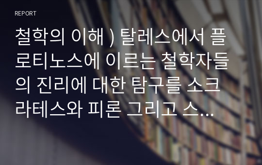 철학의 이해 ) 탈레스에서 플로티노스에 이르는 철학자들의 진리에 대한 탐구를 소크라테스와 피론 그리고 스토아 학파의 제논과 아카데미 학파의 아르케실라오스 등을 중심으로 논하라.