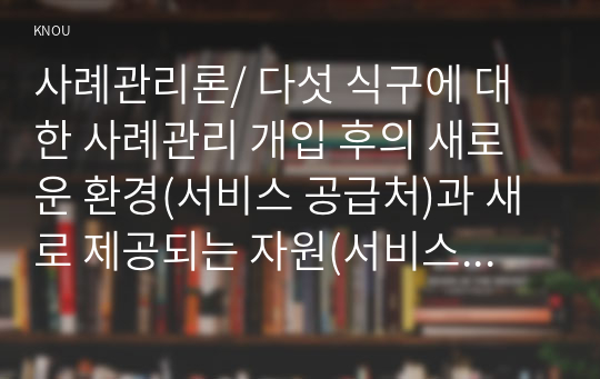 사례관리론/ 다섯 식구에 대한 사례관리 개입 후의 새로운 환경(서비스 공급처)과 새로 제공되는 자원(서비스)이 무엇인지 작성하시오.