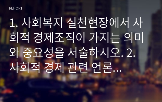 1. 사회복지 실천현장에서 사회적 경제조직이 가지는 의미와 중요성을 서술하시오. 2. 사회적 경제 관련 언론 기사를 하나 선정하여 캡쳐 하고, 기사 내용에 대한 본인 의견을 작성하시오.