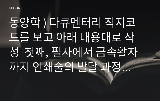 동양학 ) 다큐멘터리 직지코드를 보고 아래 내용대로 작성  첫째, 필사에서 금속활자까지 인쇄술의 발달 과정. 둘째, 동양과 서양에서 생각하는 인쇄술(특히 금속활자)과 그 파급 효과. 셋째, 실제 고려의 금속활자가 유럽에 영향을 미쳤을 가능성에 대한 생각