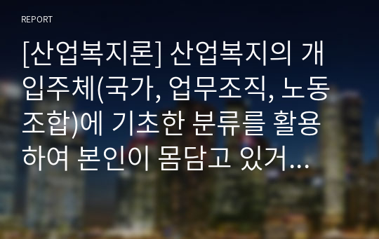 [산업복지론] 산업복지의 개입주체(국가, 업무조직, 노동조합)에 기초한 분류를 활용하여 본인이 몸담고 있거나 몸담고 싶은 산업현장 혹은 업무조직에 필요하다고 생각되는 산업복지(무엇이든)를 나열하고, 그것이 왜 본인에게 중요한지, 왜 필요하다고 생각하는지 자유롭게 서술하시오.