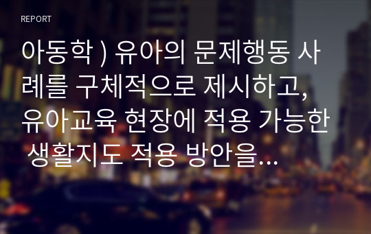 아동학 ) 유아의 문제행동 사례를 구체적으로 제시하고, 유아교육 현장에 적용 가능한 생활지도 적용 방안을 구체적으로 기술하십시오. 부모상담을 포함하여도 됩니다.