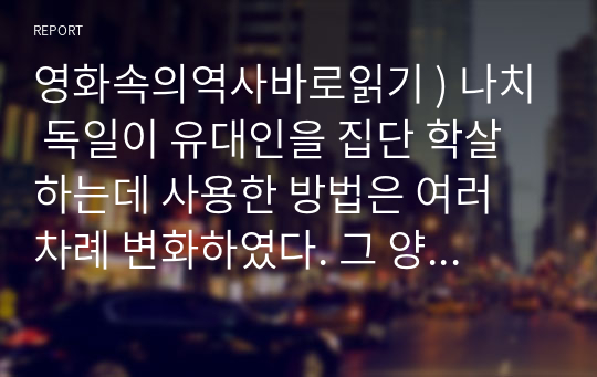 영화속의역사바로읽기 ) 나치 독일이 유대인을 집단 학살하는데 사용한 방법은 여러 차례 변화하였다. 그 양상과 변화 이유에 대해 서술하시오.