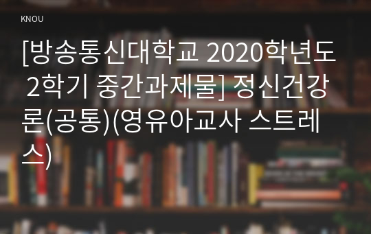 [방송통신대학교 2020학년도 2학기 중간과제물] 정신건강론(공통)(영유아교사 스트레스)