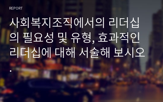 사회복지조직에서의 리더십의 필요성 및 유형, 효과적인 리더십에 대해 서술해 보시오.