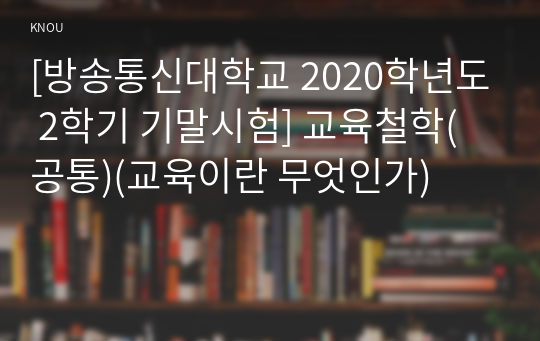 [방송통신대학교 2022학년도 2학기 기말시험] 교육철학(공통)(교육이란 무엇인가)