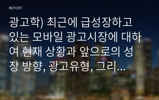 모바일 광고시장에 대하여 현재 상황과 앞으로의 성장 방향, 광고유형, 그리고 모바일 광고의 이점과 문제점에 대하여 정리하시오.