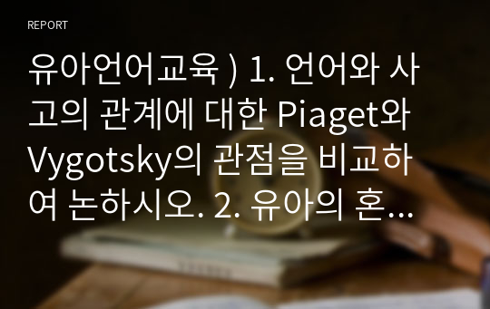 유아언어교육 ) 1. 언어와 사고의 관계에 대한 Piaget와 Vygotsky의 관점을 비교하여 논하시오. 2. 유아의 혼잣말이 언어발달에 시사하는 바를 논하시오.