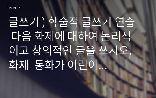 글쓰기 ) 학술적 글쓰기 연습  다음 화제에 대하여 논리적이고 창의적인 글을 쓰시오. 화제  동화가 어린이 성장에 미치는 영향