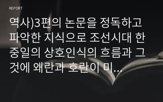 역사)3편의 논문을 정독하고 파악한 지식으로 조선시대 한중일의 상호인식의 흐름과 그것에 왜란과 호란이 미친 영향이란 제목으로 과제물을 제출