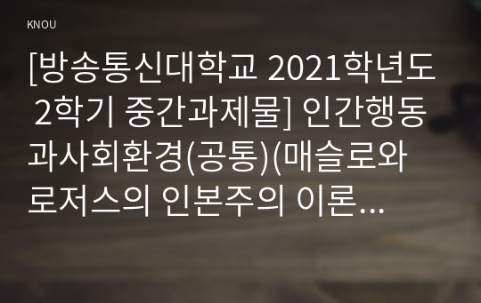 [방송통신대학교 2021학년도 2학기 중간과제물] 인간행동과사회환경(공통)(매슬로와 로저스의 인본주의 이론을 설명하고 이에 대한 자신의 견해를 작성하며, 사회복지영역에 주는 시사점은 무엇인지 구체적으로 작성하세요)