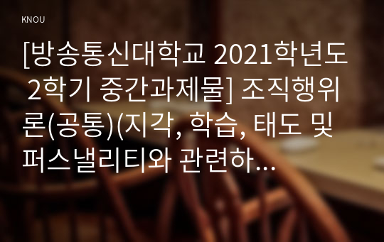 [방송통신대학교 2021학년도 2학기 중간과제물] 조직행위론(공통)(지각, 학습, 태도 및 퍼스낼리티와 관련하여 본인이 경험한 개인차의 체험사례를 각 변수별로 하나씩 들어보시오.)