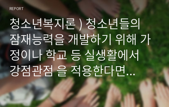 청소년복지론 ) 청소년들의 잠재능력을 개발하기 위해 가정이나 학교 등 실생활에서 강점관점 을 적용한다면 어떻게 할 수 있을지 예를 들어 서술하시오.