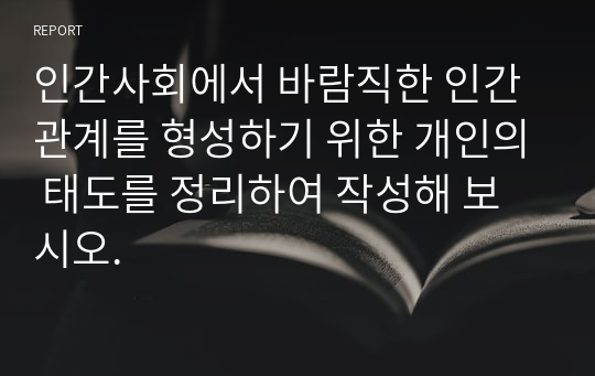 인간사회에서 바람직한 인간관계를 형성하기 위한 개인의 태도를 정리하여 작성해 보시오.