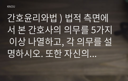 간호윤리와법 ) 법적 측면에서 본 간호사의 의무를 5가지 이상 나열하고, 각 의무를 설명하시오. 또한 자신의 관련 의무별 이행 수준에 대한 자가 평가(self-assessment) 결과와 그 이유를 설명하시오.