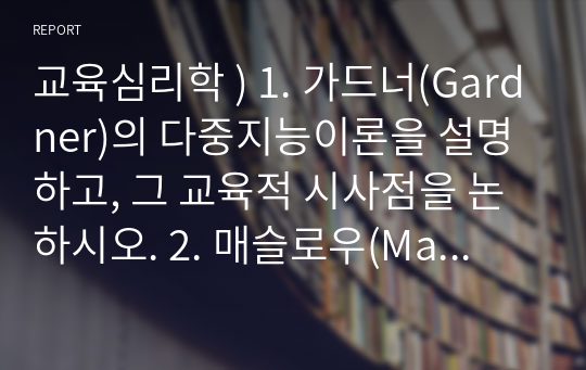 교육심리학 ) 1. 가드너(Gardner)의 다중지능이론을 설명하고, 그 교육적 시사점을 논하시오. 2. 매슬로우(Maslow)의 동기위계설에 대해 설명하고, 그 교육적 시사점을 논하시오.2