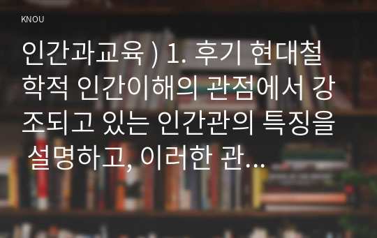 인간과교육 ) 1. 후기 현대철학적 인간이해의 관점에서 강조되고 있는 인간관의 특징을 설명하고, 이러한 관점에서 종래의 과학적 인간관을 비판적으로 고찰하시오.