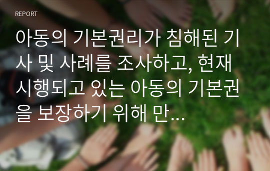 아동의 기본권리가 침해된 기사 및 사례를 조사하고, 현재 시행되고 있는 아동의 기본권을 보장하기 위해 만들어진 아동복지 서비스(정책, 제도 등)의 실제를 소개한 후 바람직한 정책적 방안에 대하여 논하시오.