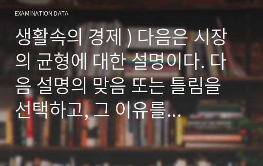 생활속의 경제 ) 다음은 시장의 균형에 대한 설명이다. 다음 설명의 맞음 또는 틀림을 선택하고, 그 이유를 설명하시오. (비교정태분석)