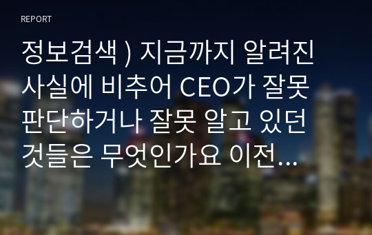 정보검색 ) 지금까지 알려진 사실에 비추어 CEO가 잘못 판단하거나 잘못 알고 있던 것들은 무엇인가요 이전 분석과정에서 분석팀인 여러분이 잘못 판단한 것들에는 어떤 것들이 있었나요