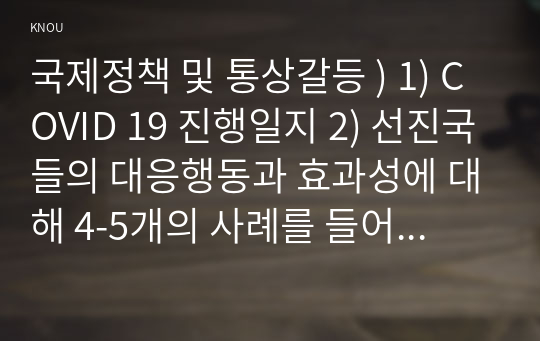 국제정책 및 통상갈등 ) 1) COVID 19 진행일지 2) 선진국들의 대응행동과 효과성에 대해 4-5개의 사례를 들어 설명하시오. 3) 부국들의 백신 확보와 추가적인 접종시도(부스터샷)에 대한 여러분의 생각