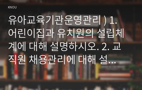 유아교육기관운영관리 ) 1. 어린이집과 유치원의 설립체계에 대해 설명하시오. 2. 교직원 채용관리에 대해 설명하시오.