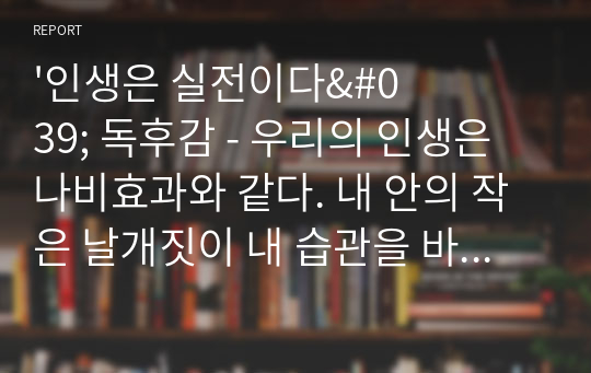 &#039;인생은 실전이다&#039; 독후감 - 우리의 인생은 나비효과와 같다. 내 안의 작은 날개짓이 내 습관을 바꾸고 인생을 바꿔줄 것임을 믿어 의심치 않는다