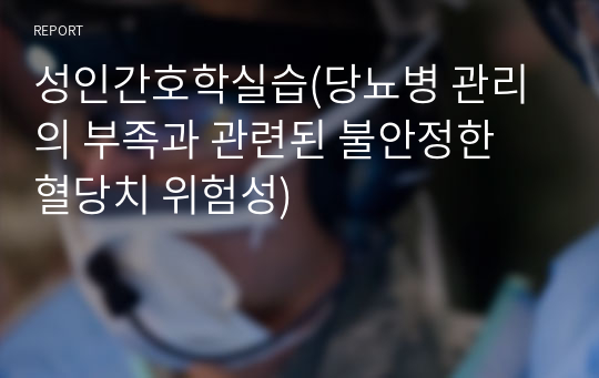 성인간호학실습(당뇨병 관리의 부족과 관련된 불안정한 혈당치 위험성)